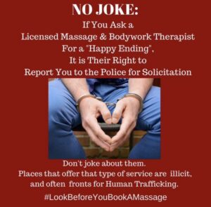No Joke: If you ask a licensed Massage & Bodywork Therapist for a "Happy Ending," It is their right to report you to the police for solicitation. Don't joke about them. Places that offer that type of service are illicit and are often fronts for human trafficking. #LookBeforeYouBookAMassage